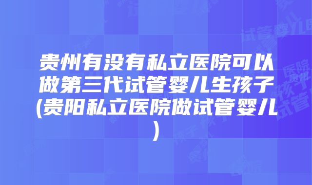 贵州有没有私立医院可以做第三代试管婴儿生孩子(贵阳私立医院做试管婴儿)