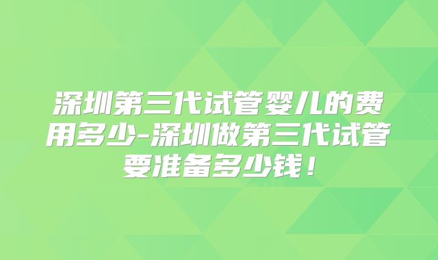 深圳第三代试管婴儿的费用多少-深圳做第三代试管要准备多少钱!