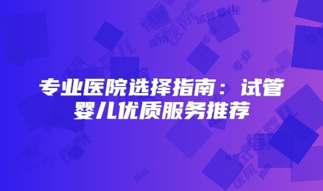 专业医院选择指南：试管婴儿优质服务推荐