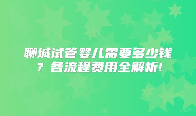 聊城试管婴儿需要多少钱？各流程费用全解析!