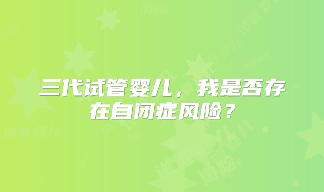 三代试管婴儿,我是否存在自闭症风险?