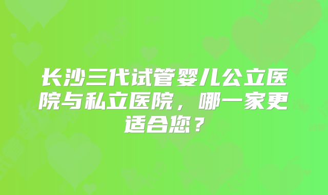 长沙三代试管婴儿公立医院与私立医院，哪一家更适合您？
