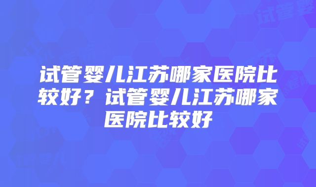 试管婴儿江苏哪家医院比较好?试管婴儿江苏哪家医院比较好