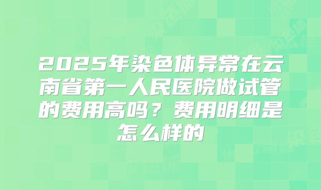 2025年染色体异常在云南省第一人民医院做试管的费用高吗?费用明细是怎么样的
