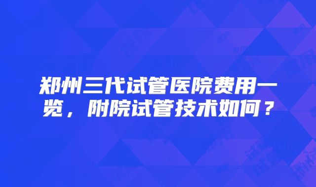 郑州三代试管医院费用一览,附院试管技术如何?