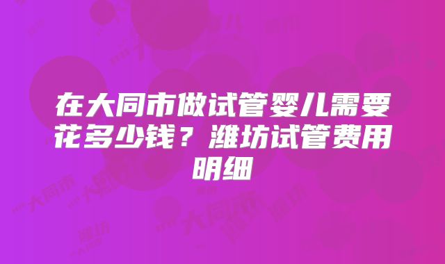 在大同市做试管婴儿需要花多少钱?潍坊试管费用明细