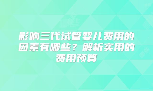 影响三代试管婴儿费用的因素有哪些？解析实用的费用预算