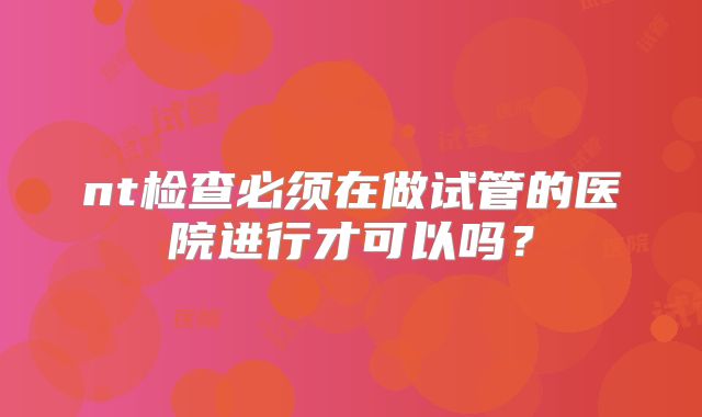 nt检查必须在做试管的医院进行才可以吗？