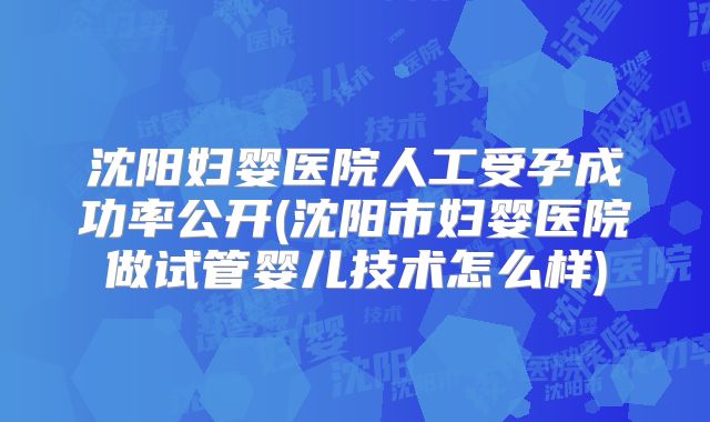 沈阳妇婴医院人工受孕成功率公开(沈阳市妇婴医院做试管婴儿技术怎么样)