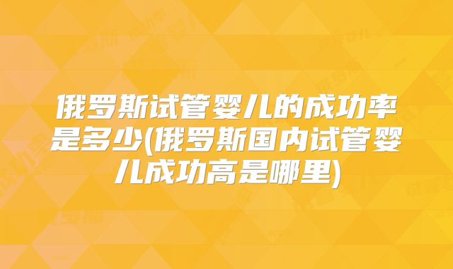 俄罗斯试管婴儿的成功率是多少(俄罗斯国内试管婴儿成功高是哪里)