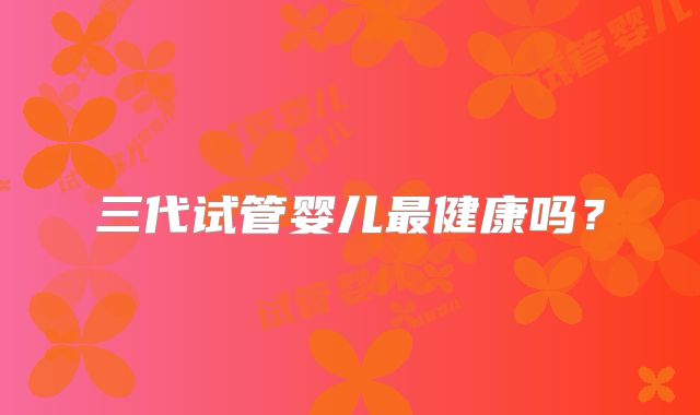 三代试管婴儿最健康吗?