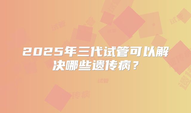 2025年三代试管可以解决哪些遗传病?