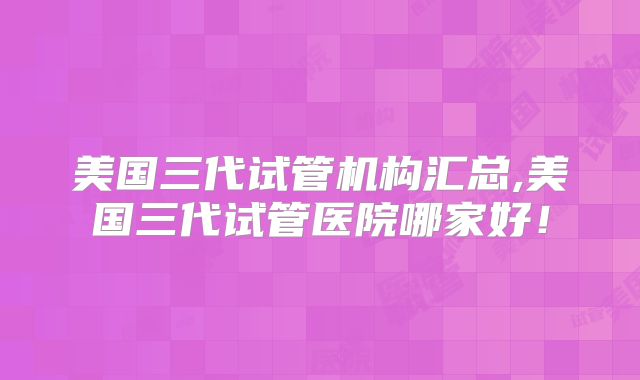 美国三代试管机构汇总,美国三代试管医院哪家好！