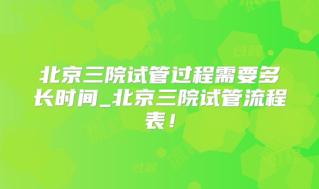 北京三院试管过程需要多长时间_北京三院试管流程表！