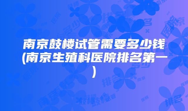 南京鼓楼试管需要多少钱(南京生殖科医院排名第一)