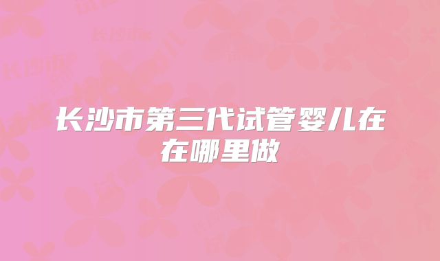 长沙市第三代试管婴儿在在哪里做