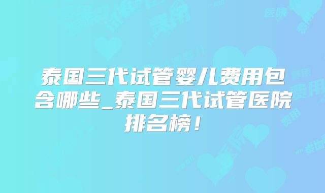 泰国三代试管婴儿费用包含哪些_泰国三代试管医院排名榜！