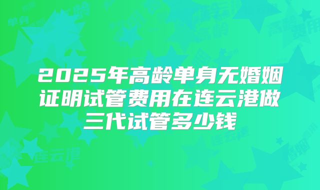 2025年高龄单身无婚姻证明试管费用在连云港做三代试管多少钱