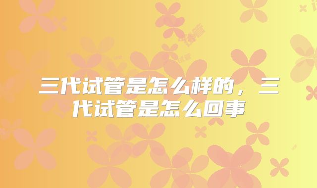 三代试管是怎么样的，三代试管是怎么回事