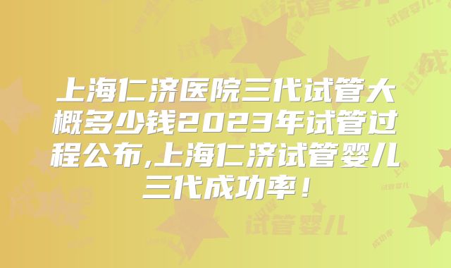 上海仁济医院三代试管大概多少钱2023年试管过程公布,上海仁济试管婴儿三代成功率！