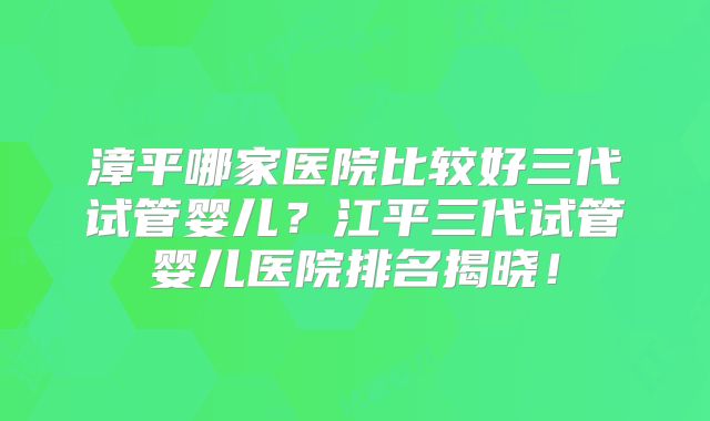 漳平哪家医院比较好三代试管婴儿？江平三代试管婴儿医院排名揭晓！