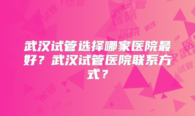 武汉试管选择哪家医院最好?武汉试管医院联系方式?