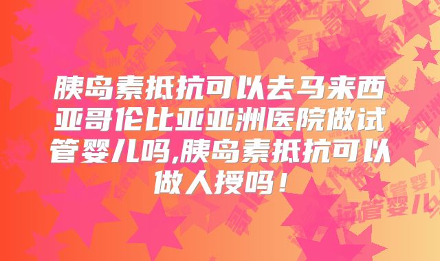 胰岛素抵抗可以去马来西亚哥伦比亚亚洲医院做试管婴儿吗,胰岛素抵抗可以做人授吗！