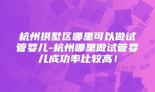 杭州拱墅区哪里可以做试管婴儿-杭州哪里做试管婴儿成功率比较高！