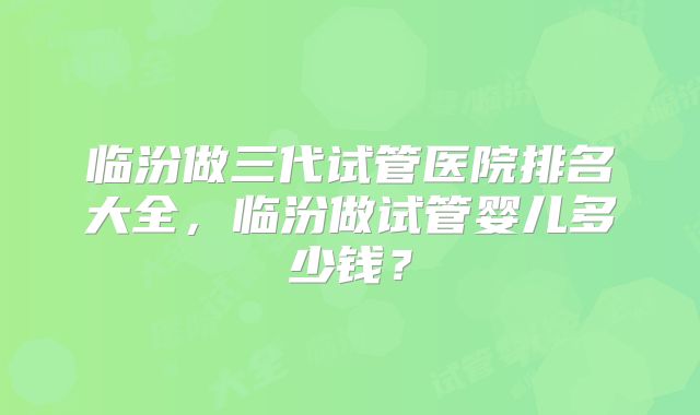 临汾做三代试管医院排名大全，临汾做试管婴儿多少钱？