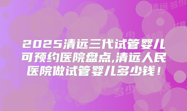 2025清远三代试管婴儿可预约医院盘点,清远人民医院做试管婴儿多少钱!