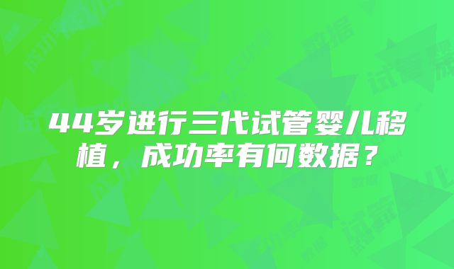 44岁进行三代试管婴儿移植，成功率有何数据？