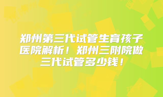 郑州第三代试管生育孩子医院解析！郑州三附院做三代试管多少钱！