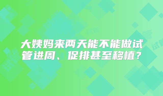 大姨妈来两天能不能做试管进周、促排甚至移植？