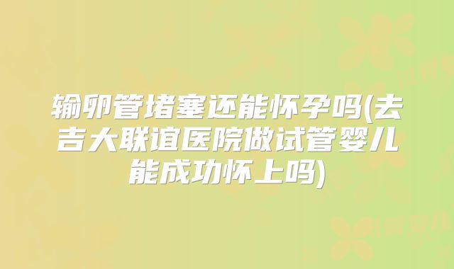 输卵管堵塞还能怀孕吗(去吉大联谊医院做试管婴儿能成功怀上吗)