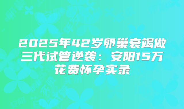 2025年42岁卵巢衰竭做三代试管逆袭：安阳15万花费怀孕实录