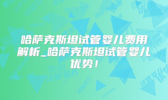 哈萨克斯坦试管婴儿费用解析_哈萨克斯坦试管婴儿优势！