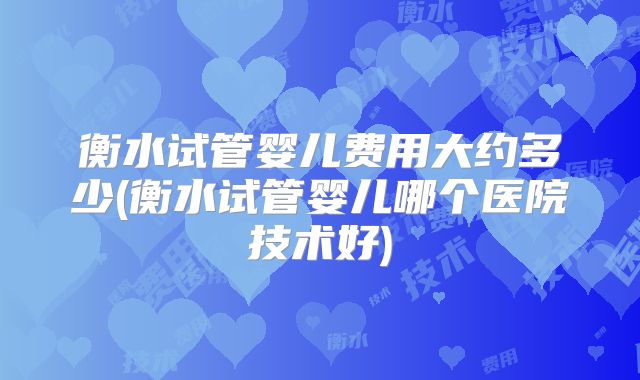 衡水试管婴儿费用大约多少(衡水试管婴儿哪个医院技术好)