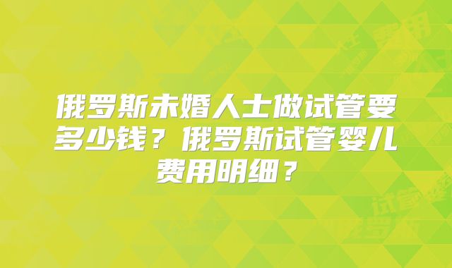 俄罗斯未婚人士做试管要多少钱?俄罗斯试管婴儿费用明细?