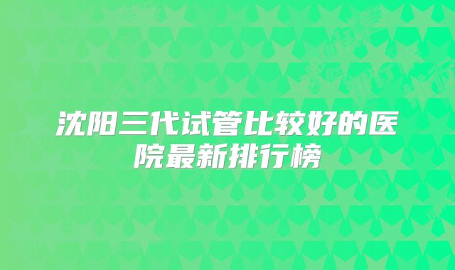 沈阳三代试管比较好的医院最新排行榜