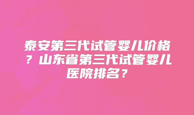 泰安第三代试管婴儿价格？山东省第三代试管婴儿医院排名？