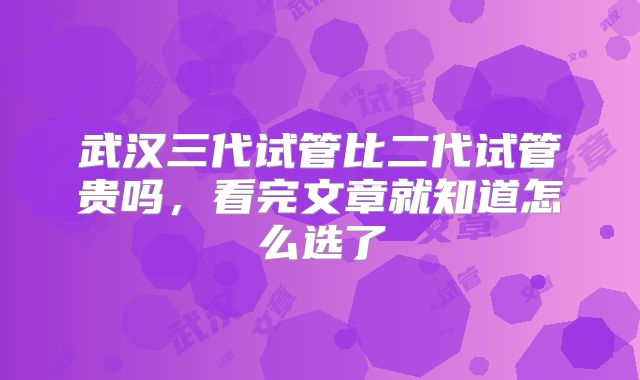 武汉三代试管比二代试管贵吗，看完文章就知道怎么选了