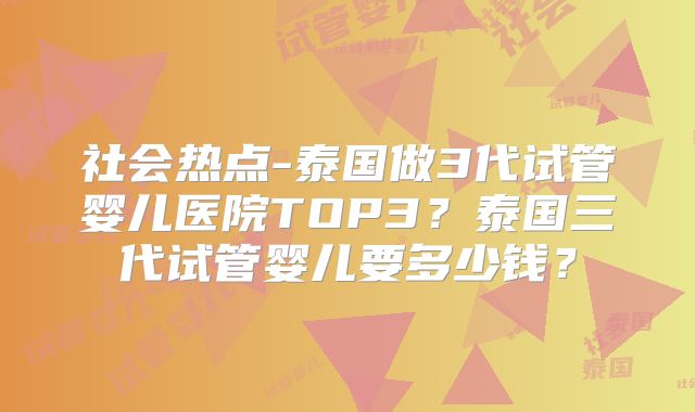 社会热点-泰国做3代试管婴儿医院TOP3？泰国三代试管婴儿要多少钱？