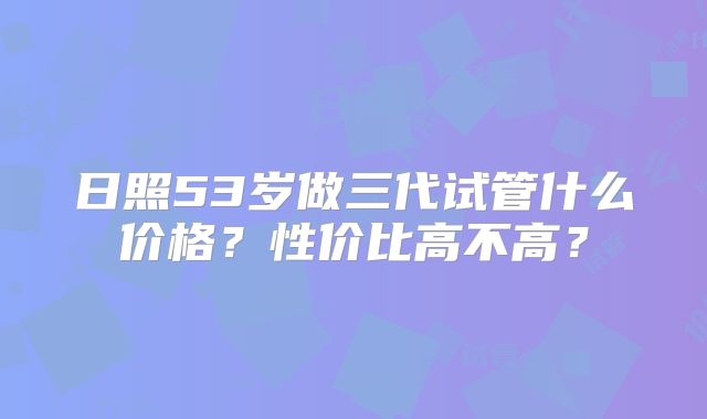 日照53岁做三代试管什么价格？性价比高不高？