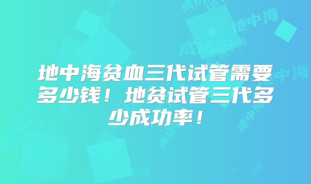 地中海贫血三代试管需要多少钱！地贫试管三代多少成功率！