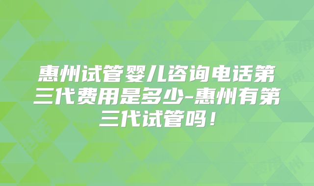 惠州试管婴儿咨询电话第三代费用是多少-惠州有第三代试管吗！