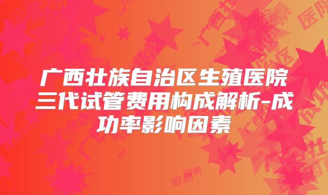 广西壮族自治区生殖医院三代试管费用构成解析-成功率影响因素