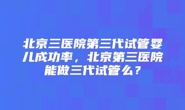 北京三医院第三代试管婴儿成功率，北京第三医院能做三代试管么？