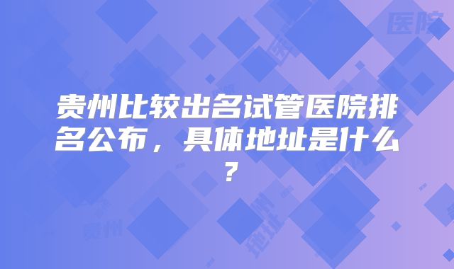 贵州比较出名试管医院排名公布，具体地址是什么？