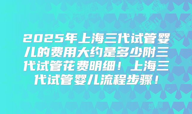 2025年上海三代试管婴儿的费用大约是多少附三代试管花费明细!上海三代试管婴儿流程步骤!