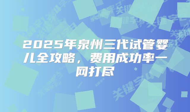 2025年泉州三代试管婴儿全攻略,费用成功率一网打尽